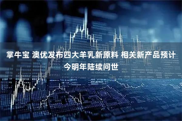 掌牛宝 澳优发布四大羊乳新原料 相关新产品预计今明年陆续问世