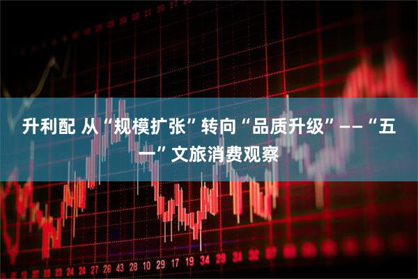 升利配 从“规模扩张”转向“品质升级”——“五一”文旅消费观察