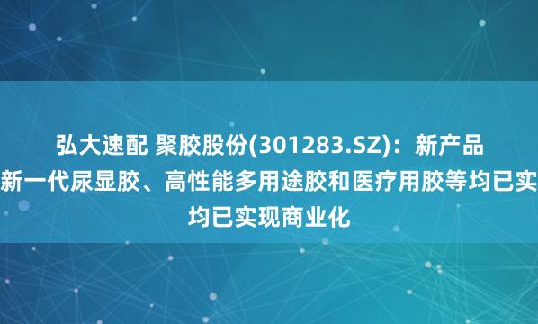 弘大速配 聚胶股份(301283.SZ):新产品湿强胶、新一代尿显胶、高性能多用途胶和医疗用胶等均已实现商业化