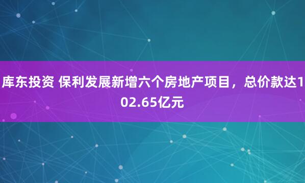 库东投资 保利发展新增六个房地产项目，总价款达102.65亿元