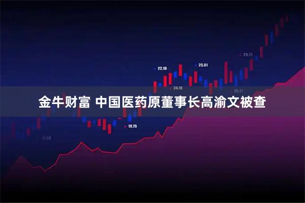 金牛财富 中国医药原董事长高渝文被查