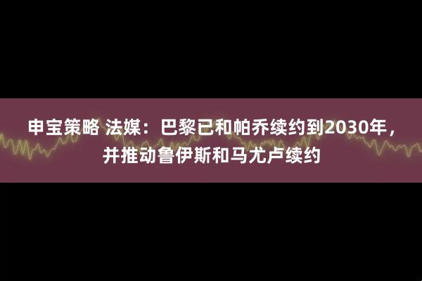 申宝策略 法媒:巴黎已和帕乔续约到2030年,并推动鲁伊斯和马尤卢续约
