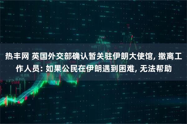 热丰网 英国外交部确认暂关驻伊朗大使馆, 撤离工作人员: 如果公民在伊朗遇到困难, 无法帮助