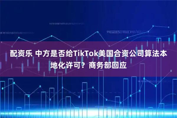 配资乐 中方是否给TikTok美国合资公司算法本地化许可？商务部回应