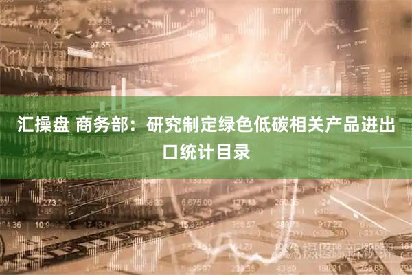 汇操盘 商务部:研究制定绿色低碳相关产品进出口统计目录
