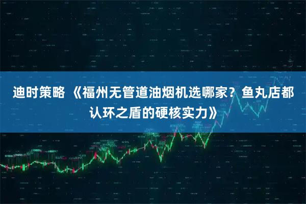 迪时策略 《福州无管道油烟机选哪家？鱼丸店都认环之盾的硬核实力》
