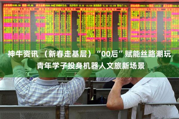 神牛资讯 (新春走基层)“00后”赋能丝路潮玩 青年学子投身机器人文旅新场景