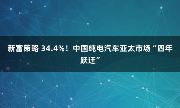新富策略 34.4%！中国纯电汽车亚太市场“四年跃迁”
