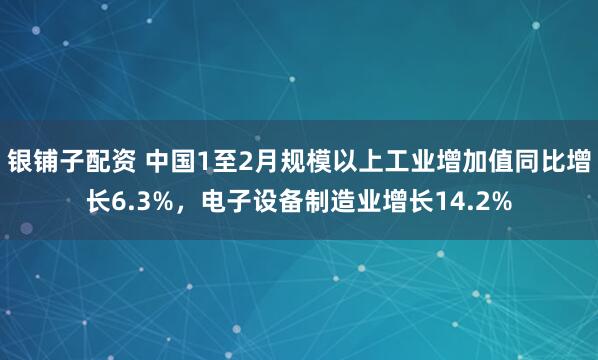 银铺子配资 中国1至2月规模以上工业增加值同比增长6.3%，电子设备制造业增长14.2%