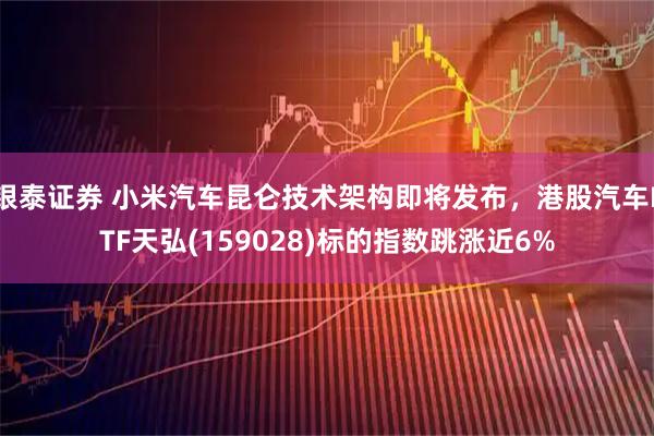 银泰证券 小米汽车昆仑技术架构即将发布，港股汽车ETF天弘(159028)标的指数跳涨近6%