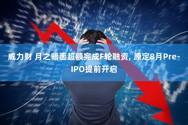 威力财 月之暗面超额完成F轮融资, 原定8月Pre-IPO提前开启